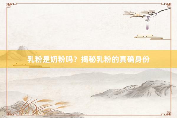 乳粉是奶粉吗？揭秘乳粉的真确身份