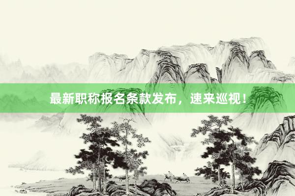最新职称报名条款发布，速来巡视！