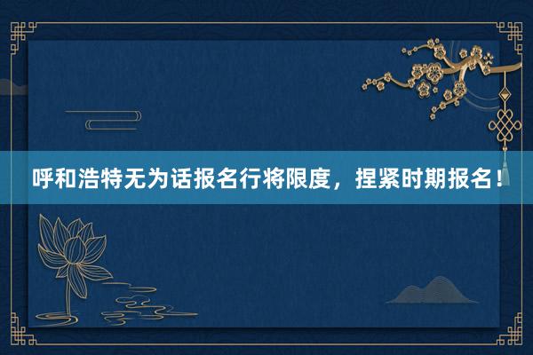 呼和浩特无为话报名行将限度，捏紧时期报名！