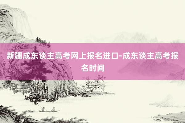 新疆成东谈主高考网上报名进口-成东谈主高考报名时间