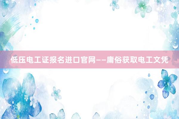 低压电工证报名进口官网——庸俗获取电工文凭