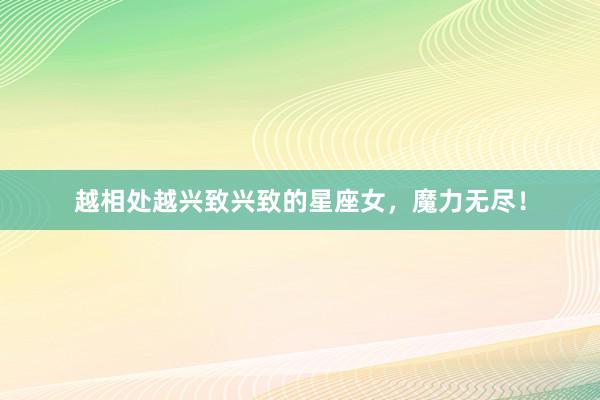 越相处越兴致兴致的星座女，魔力无尽！