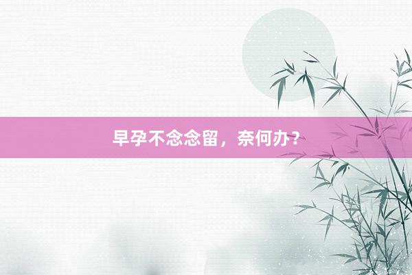 早孕不念念留，奈何办？