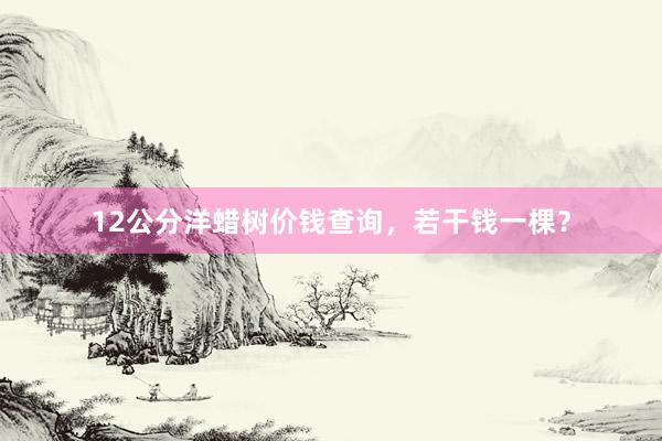 12公分洋蜡树价钱查询，若干钱一棵？