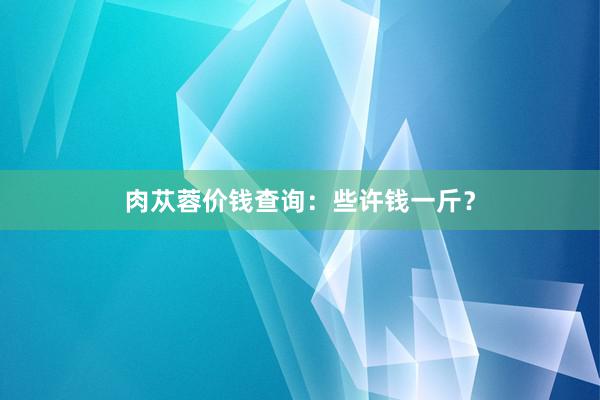 肉苁蓉价钱查询：些许钱一斤？