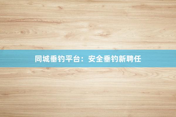 同城垂钓平台：安全垂钓新聘任