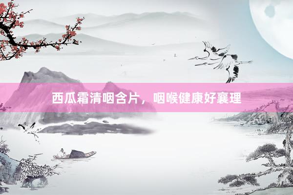 西瓜霜清咽含片，咽喉健康好襄理